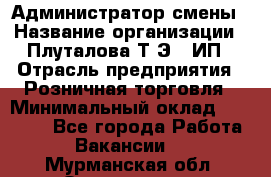 Администратор смены › Название организации ­ Плуталова Т.Э., ИП › Отрасль предприятия ­ Розничная торговля › Минимальный оклад ­ 30 000 - Все города Работа » Вакансии   . Мурманская обл.,Оленегорск г.